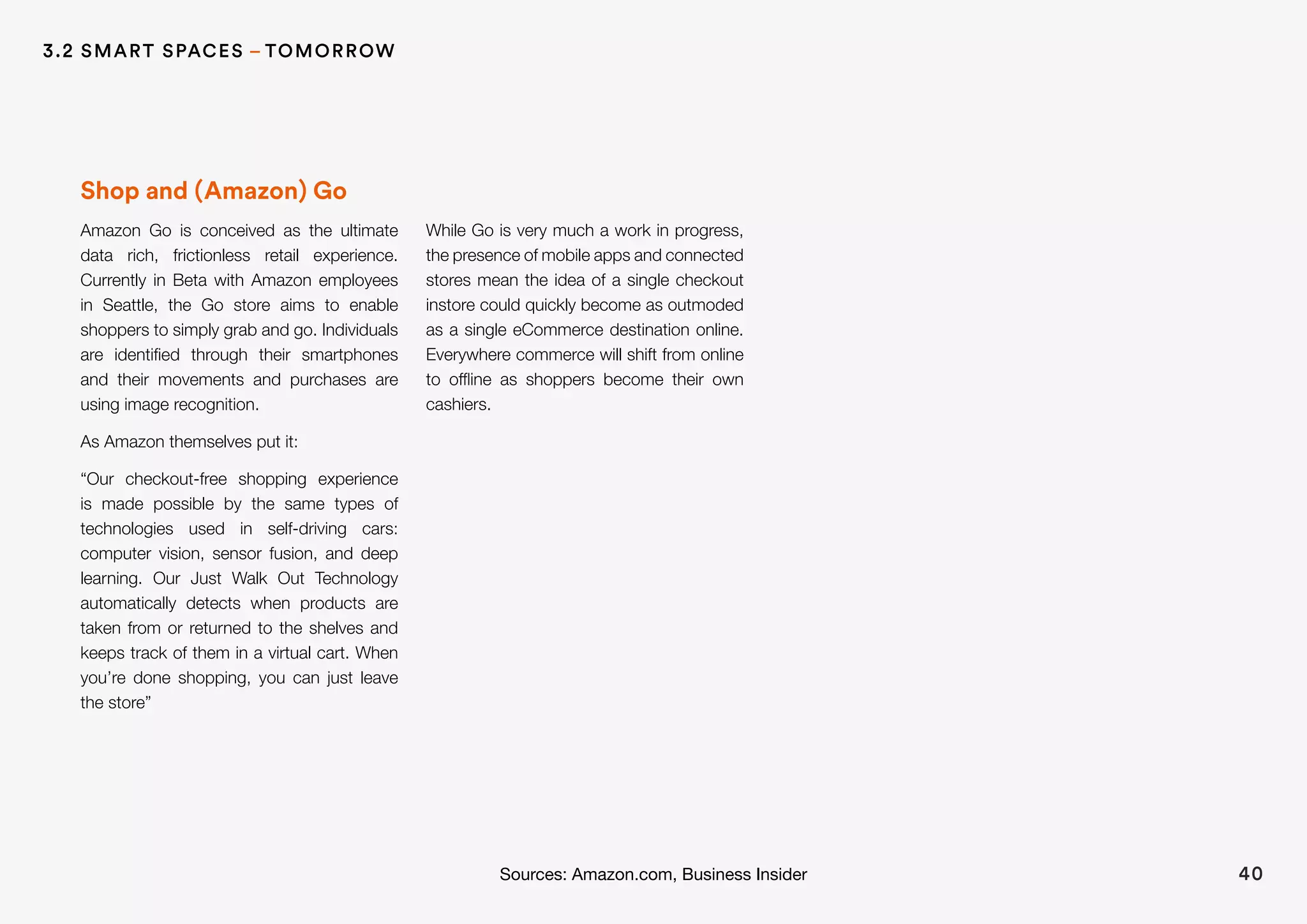 Shop and (Amazon) Go
Amazon Go is conceived as the ultimate
data rich, frictionless retail experience.
Currently in Beta with Amazon employees
in Seattle, the Go store aims to enable
shoppers to simply grab and go. Individuals
are identified through their smartphones
and their movements and purchases are
using image recognition.
As Amazon themselves put it:
“Our checkout-free shopping experience
is made possible by the same types of
technologies used in self-driving cars:
computer vision, sensor fusion, and deep
learning. Our Just Walk Out Technology
automatically detects when products are
taken from or returned to the shelves and
keeps track of them in a virtual cart. When
you’re done shopping, you can just leave
the store”
While Go is very much a work in progress,
the presence of mobile apps and connected
stores mean the idea of a single checkout
instore could quickly become as outmoded
as a single eCommerce destination online.
Everywhere commerce will shift from online
to offline as shoppers become their own
cashiers.
40Sources: Amazon.com, Business Insider
3.2 SMART SPACES – TOMORROW
 