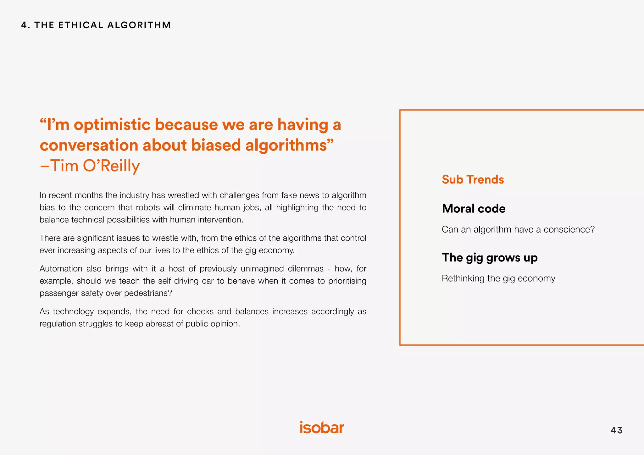 Sub Trends
Moral code
Can an algorithm have a conscience?
The gig grows up
Rethinking the gig economy
“I’m optimistic because we are having a
conversation about biased algorithms”
–Tim O’Reilly
In recent months the industry has wrestled with challenges from fake news to algorithm
bias to the concern that robots will eliminate human jobs, all highlighting the need to
balance technical possibilities with human intervention.
There are significant issues to wrestle with, from the ethics of the algorithms that control
ever increasing aspects of our lives to the ethics of the gig economy.
Automation also brings with it a host of previously unimagined dilemmas - how, for
example, should we teach the self driving car to behave when it comes to prioritising
passenger safety over pedestrians?
As technology expands, the need for checks and balances increases accordingly as
regulation struggles to keep abreast of public opinion.
43
4. THE ETHICAL ALGORITHM
 