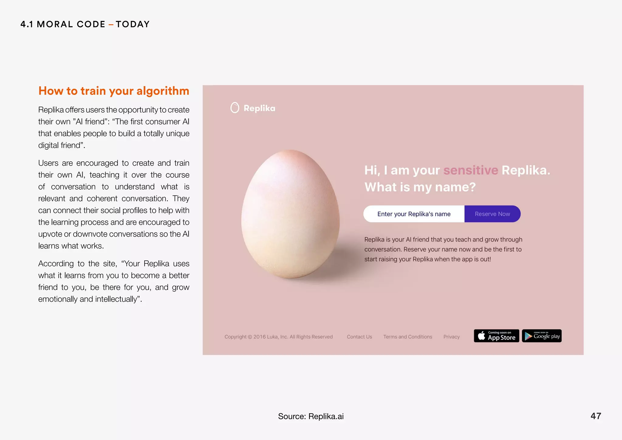 How to train your algorithm
Replika offers users the opportunity to create
their own ”AI friend”: “The first consumer AI
that enables people to build a totally unique
digital friend”.
Users are encouraged to create and train
their own AI, teaching it over the course
of conversation to understand what is
relevant and coherent conversation. They
can connect their social profiles to help with
the learning process and are encouraged to
upvote or downvote conversations so the AI
learns what works.
According to the site, “Your Replika uses
what it learns from you to become a better
friend to you, be there for you, and grow
emotionally and intellectually”.
Source: Replika.ai 47
4.1 MORAL CODE – TODAY
 