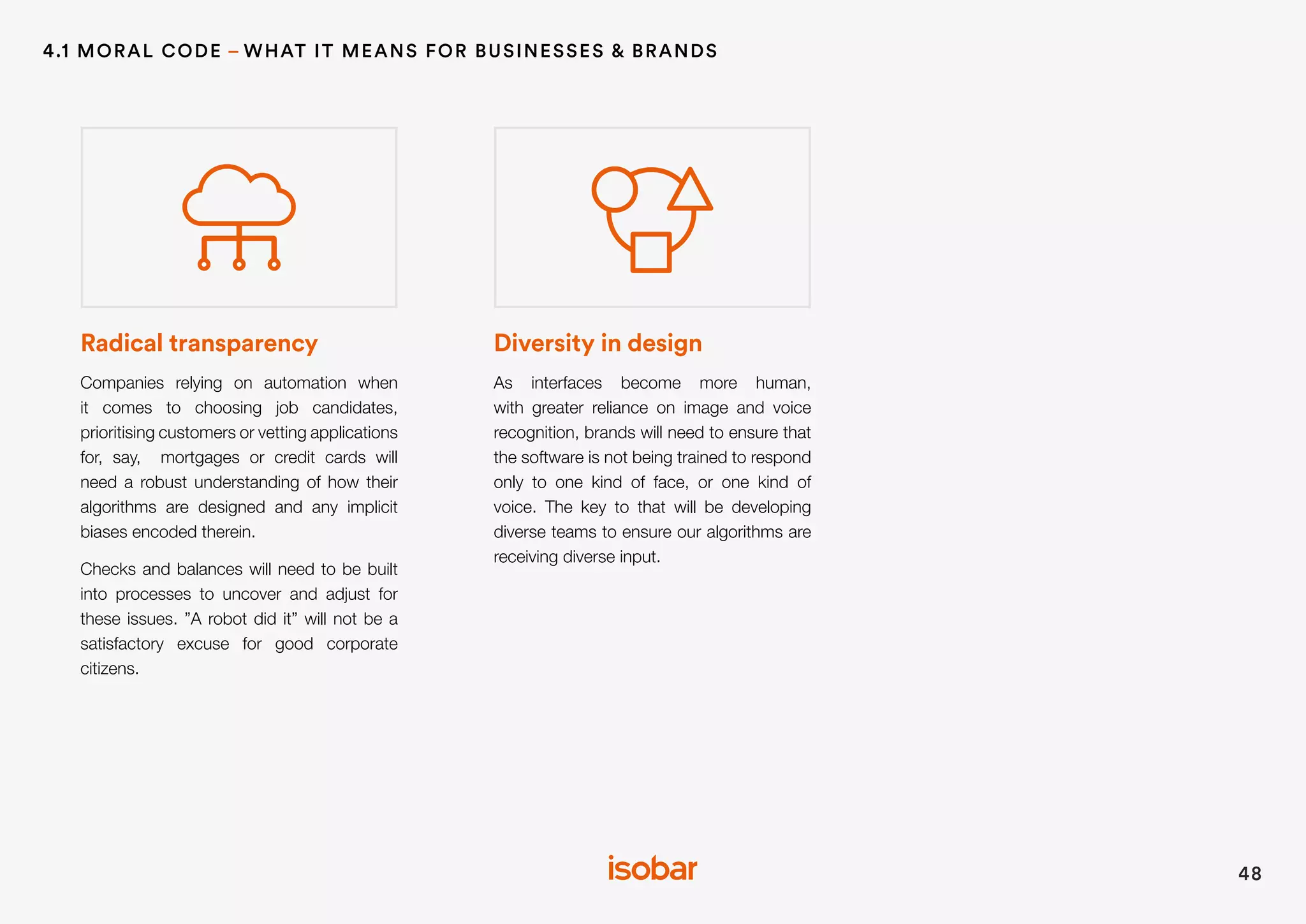Radical transparency
Companies relying on automation when
it comes to choosing job candidates,
prioritising customers or vetting applications
for, say, mortgages or credit cards will
need a robust understanding of how their
algorithms are designed and any implicit
biases encoded therein.
Checks and balances will need to be built
into processes to uncover and adjust for
these issues. ”A robot did it” will not be a
satisfactory excuse for good corporate
citizens.
Diversity in design
As interfaces become more human,
with greater reliance on image and voice
recognition, brands will need to ensure that
the software is not being trained to respond
only to one kind of face, or one kind of
voice. The key to that will be developing
diverse teams to ensure our algorithms are
receiving diverse input.
48
4.1 MORAL CODE – WHAT IT MEANS FOR BUSINESSES & BRANDS
 