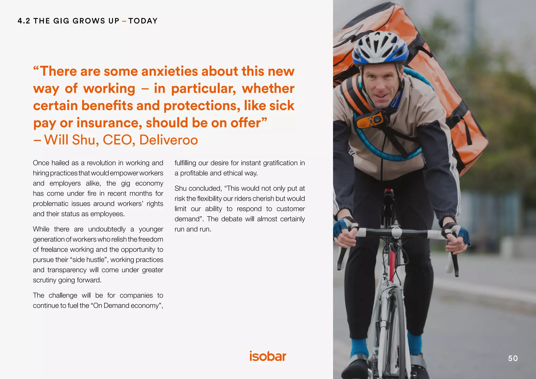 50
Once hailed as a revolution in working and
hiringpracticesthatwouldempowerworkers
and employers alike, the gig economy
has come under fire in recent months for
problematic issues around workers’ rights
and their status as employees.
While there are undoubtedly a younger
generationofworkerswhorelishthefreedom
of freelance working and the opportunity to
pursue their “side hustle”, working practices
and transparency will come under greater
scrutiny going forward.
The challenge will be for companies to
continue to fuel the “On Demand economy”,
fulfilling our desire for instant gratification in
a profitable and ethical way.
Shu concluded, “This would not only put at
risk the flexibility our riders cherish but would
limit our ability to respond to customer
demand”. The debate will almost certainly
run and run.
“There are some anxieties about this new
way of working – in particular, whether
certain benefits and protections, like sick
pay or insurance, should be on offer”
–Will Shu, CEO, Deliveroo
4.2 THE GIG GROWS UP – TODAY
 