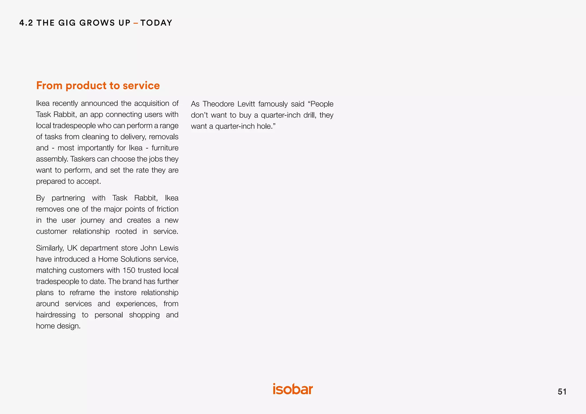From product to service
Ikea recently announced the acquisition of
Task Rabbit, an app connecting users with
local tradespeople who can perform a range
of tasks from cleaning to delivery, removals
and - most importantly for Ikea - furniture
assembly. Taskers can choose the jobs they
want to perform, and set the rate they are
prepared to accept.
By partnering with Task Rabbit, Ikea
removes one of the major points of friction
in the user journey and creates a new
customer relationship rooted in service.
Similarly, UK department store John Lewis
have introduced a Home Solutions service,
matching customers with 150 trusted local
tradespeople to date. The brand has further
plans to reframe the instore relationship
around services and experiences, from
hairdressing to personal shopping and
home design.
As Theodore Levitt famously said “People
don’t want to buy a quarter-inch drill, they
want a quarter-inch hole.”
51
4.2 THE GIG GROWS UP – TODAY
 