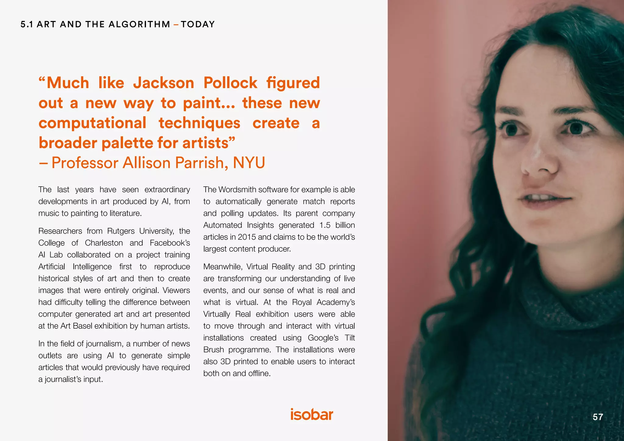 57
The last years have seen extraordinary
developments in art produced by AI, from
music to painting to literature.
Researchers from Rutgers University, the
College of Charleston and Facebook’s
AI Lab collaborated on a project training
Artificial Intelligence first to reproduce
historical styles of art and then to create
images that were entirely original. Viewers
had difficulty telling the difference between
computer generated art and art presented
at the Art Basel exhibition by human artists.
In the field of journalism, a number of news
outlets are using AI to generate simple
articles that would previously have required
a journalist’s input.
The Wordsmith software for example is able
to automatically generate match reports
and polling updates. Its parent company
Automated Insights generated 1.5 billion
articles in 2015 and claims to be the world’s
largest content producer.
Meanwhile, Virtual Reality and 3D printing
are transforming our understanding of live
events, and our sense of what is real and
what is virtual. At the Royal Academy’s
Virtually Real exhibition users were able
to move through and interact with virtual
installations created using Google’s Tilt
Brush programme. The installations were
also 3D printed to enable users to interact
both on and offline.
“Much like Jackson Pollock figured
out a new way to paint... these new
computational techniques create a
broader palette for artists”
–Professor Allison Parrish, NYU
5.1 ART AND THE ALGORITHM – TODAY
 