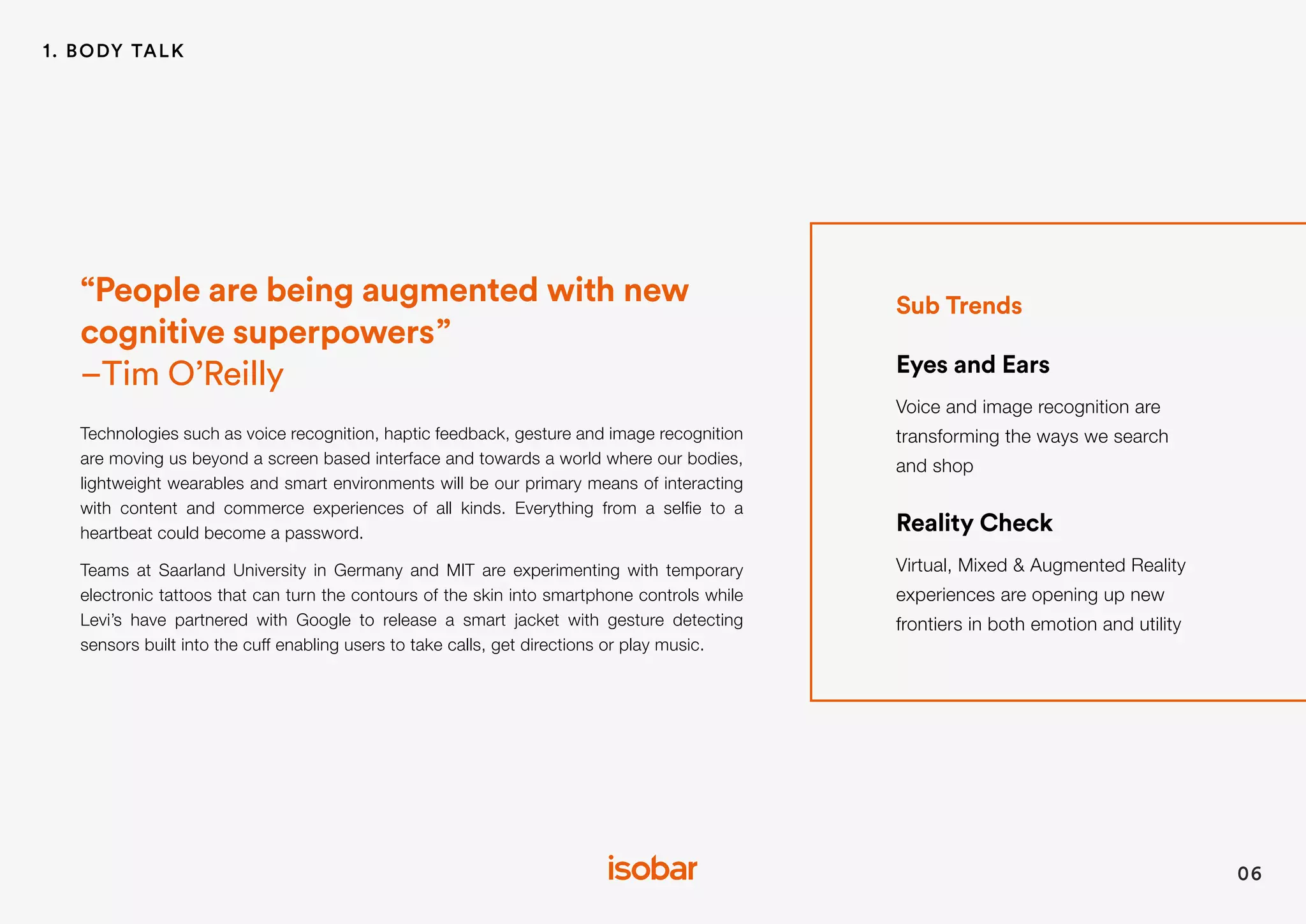Sub Trends
Eyes and Ears
Voice and image recognition are
transforming the ways we search
and shop
Reality Check
Virtual, Mixed & Augmented Reality
experiences are opening up new
frontiers in both emotion and utility
“People are being augmented with new
cognitive superpowers”
–Tim O’Reilly
Technologies such as voice recognition, haptic feedback, gesture and image recognition
are moving us beyond a screen based interface and towards a world where our bodies,
lightweight wearables and smart environments will be our primary means of interacting
with content and commerce experiences of all kinds. Everything from a selfie to a
heartbeat could become a password.
Teams at Saarland University in Germany and MIT are experimenting with temporary
electronic tattoos that can turn the contours of the skin into smartphone controls while
Levi’s have partnered with Google to release a smart jacket with gesture detecting
sensors built into the cuff enabling users to take calls, get directions or play music.
06
1. BODY TALK
 