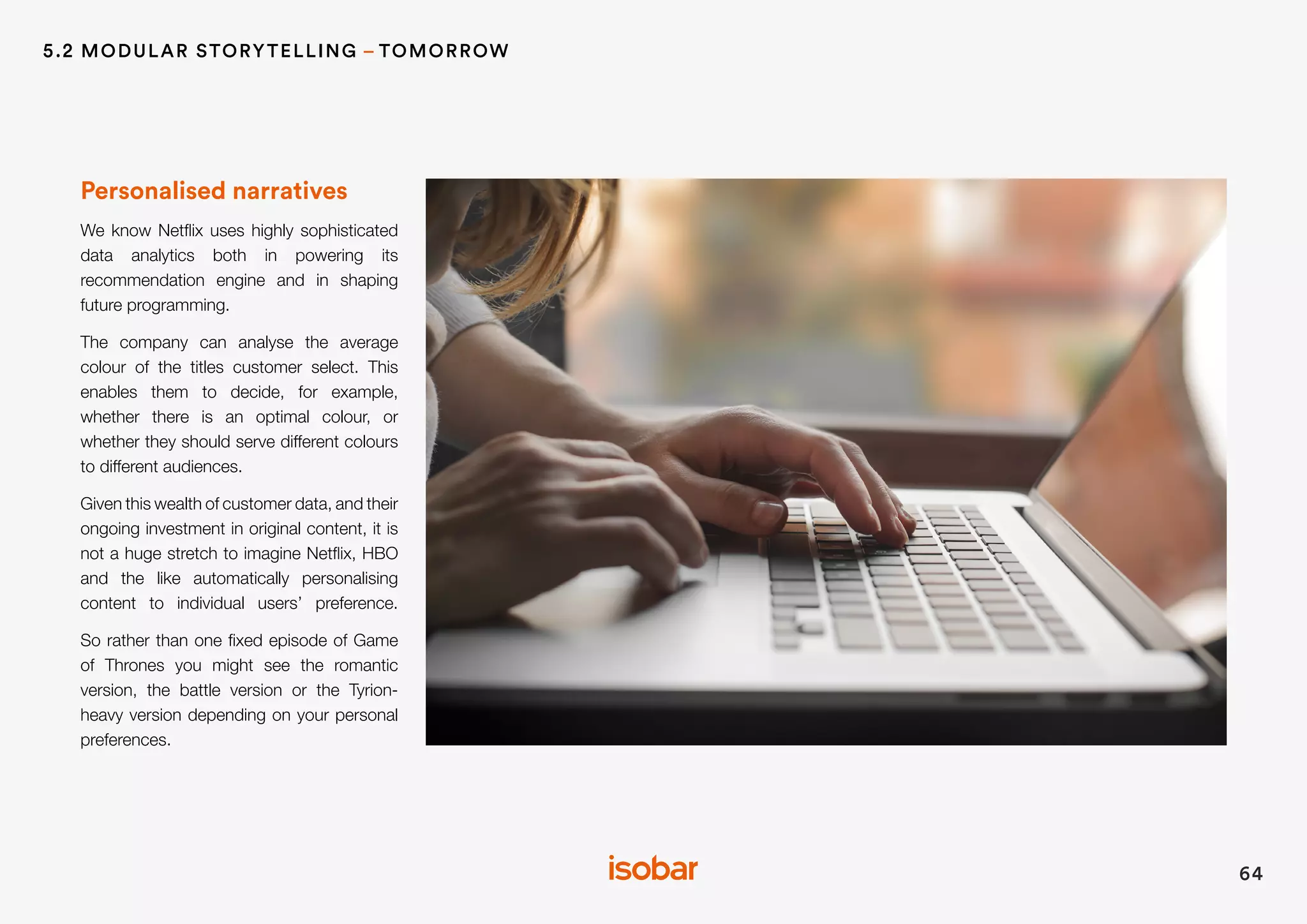 Personalised narratives
We know Netflix uses highly sophisticated
data analytics both in powering its
recommendation engine and in shaping
future programming.
The company can analyse the average
colour of the titles customer select. This
enables them to decide, for example,
whether there is an optimal colour, or
whether they should serve different colours
to different audiences.
Given this wealth of customer data, and their
ongoing investment in original content, it is
not a huge stretch to imagine Netflix, HBO
and the like automatically personalising
content to individual users’ preference.
So rather than one fixed episode of Game
of Thrones you might see the romantic
version, the battle version or the Tyrion-
heavy version depending on your personal
preferences.
64
5.2 MODULAR STORYTELLING – TOMORROW
 