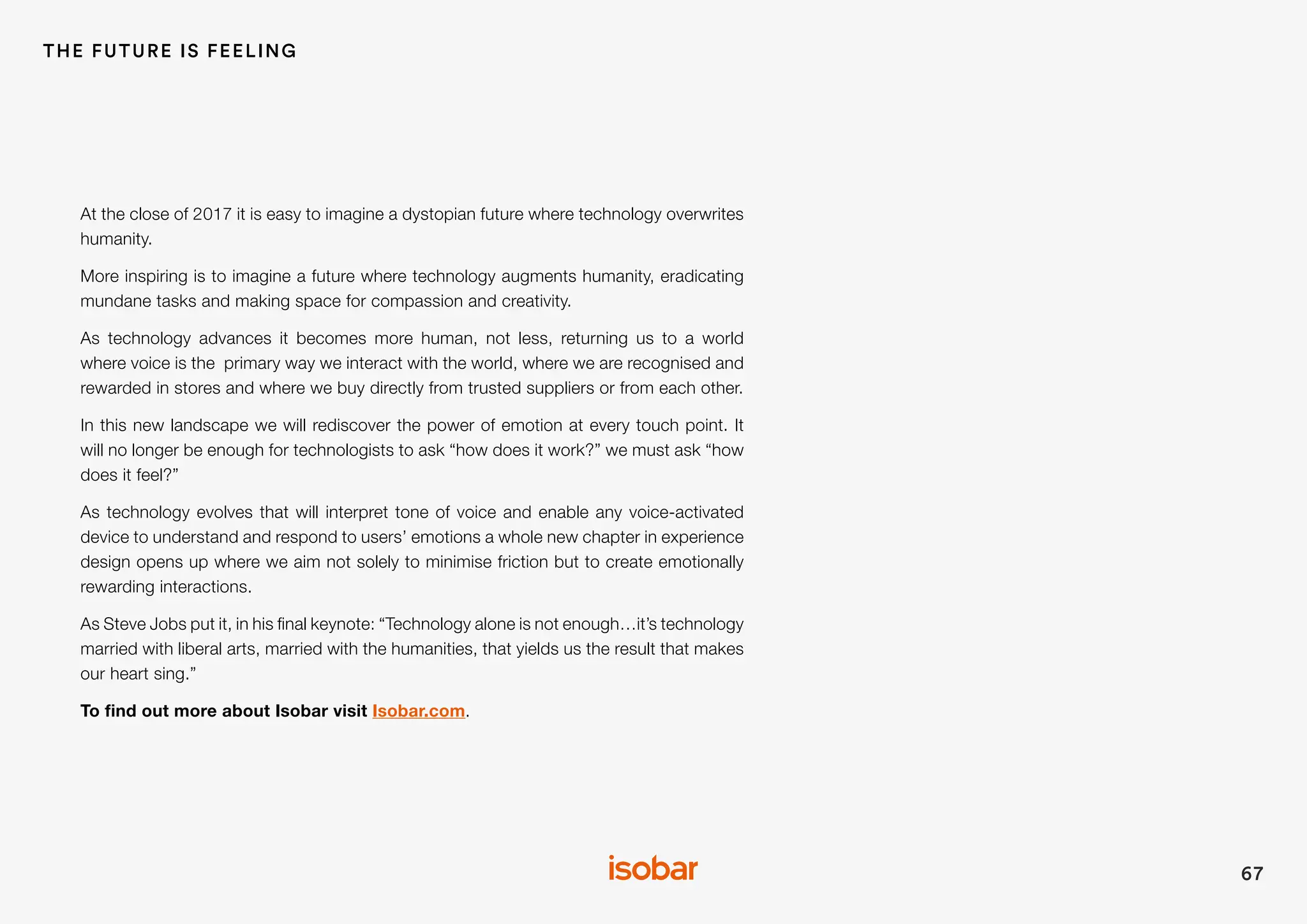 67
THE FUTURE IS FEELING
At the close of 2017 it is easy to imagine a dystopian future where technology overwrites
humanity.
More inspiring is to imagine a future where technology augments humanity, eradicating
mundane tasks and making space for compassion and creativity.
As technology advances it becomes more human, not less, returning us to a world
where voice is the primary way we interact with the world, where we are recognised and
rewarded in stores and where we buy directly from trusted suppliers or from each other.
In this new landscape we will rediscover the power of emotion at every touch point. It
will no longer be enough for technologists to ask “how does it work?” we must ask “how
does it feel?”
As technology evolves that will interpret tone of voice and enable any voice-activated
device to understand and respond to users’ emotions a whole new chapter in experience
design opens up where we aim not solely to minimise friction but to create emotionally
rewarding interactions.
As Steve Jobs put it, in his final keynote: “Technology alone is not enough…it’s technology
married with liberal arts, married with the humanities, that yields us the result that makes
our heart sing.”
To find out more about Isobar visit Isobar.com.
 