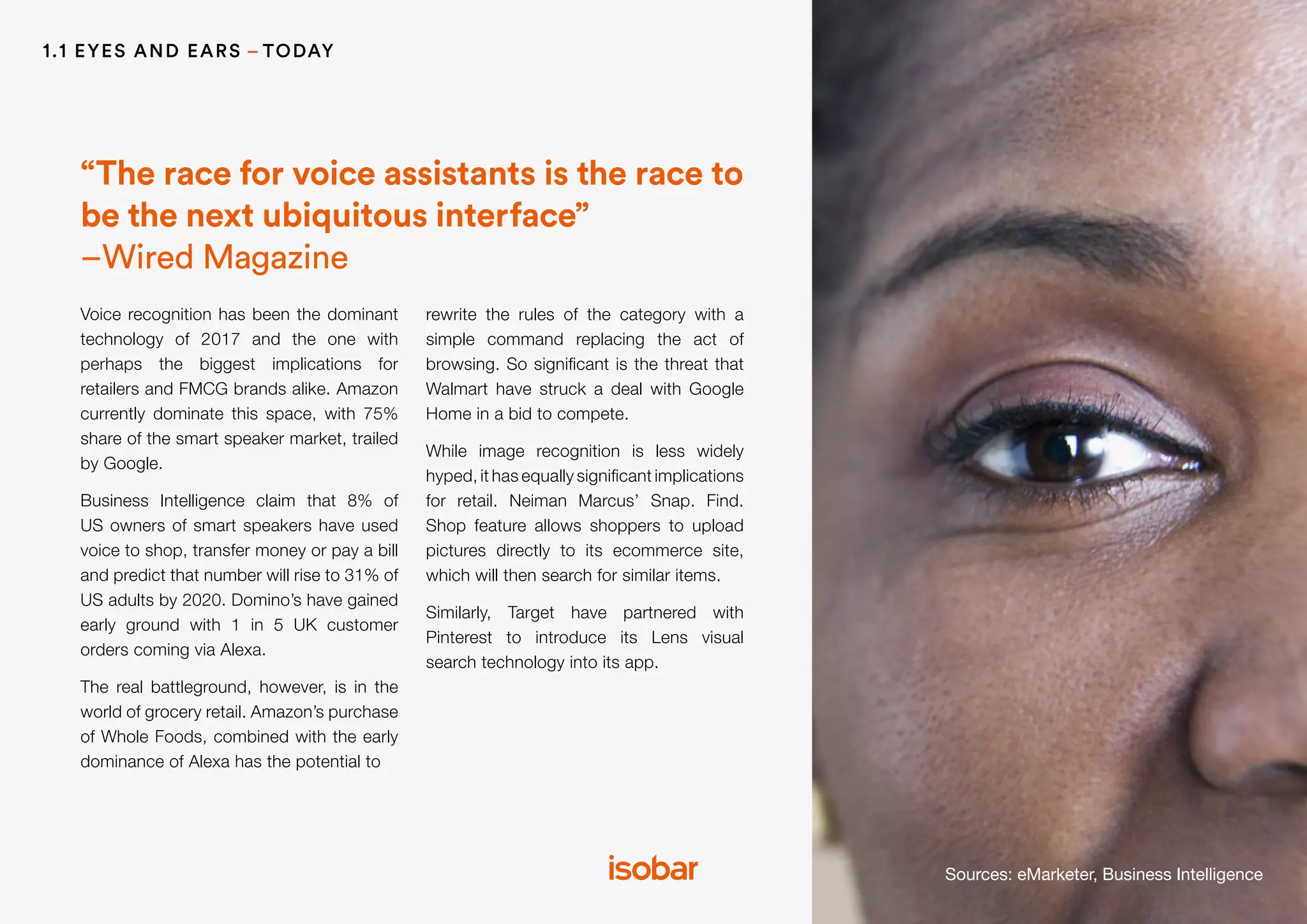 1.1 EYES AND EARS – TODAY
Sources: eMarketer, Business Intelligence
Voice recognition has been the dominant
technology of 2017 and the one with
perhaps the biggest implications for
retailers and FMCG brands alike. Amazon
currently dominate this space, with 75%
share of the smart speaker market, trailed
by Google.
Business Intelligence claim that 8% of
US owners of smart speakers have used
voice to shop, transfer money or pay a bill
and predict that number will rise to 31% of
US adults by 2020. Domino’s have gained
early ground with 1 in 5 UK customer
orders coming via Alexa.
The real battleground, however, is in the
world of grocery retail. Amazon’s purchase
of Whole Foods, combined with the early
dominance of Alexa has the potential to
rewrite the rules of the category with a
simple command replacing the act of
browsing. So significant is the threat that
Walmart have struck a deal with Google
Home in a bid to compete.
While image recognition is less widely
hyped, it has equally significant implications
for retail. Neiman Marcus’ Snap. Find.
Shop feature allows shoppers to upload
pictures directly to its ecommerce site,
which will then search for similar items.
Similarly, Target have partnered with
Pinterest to introduce its Lens visual
search technology into its app.
“The race for voice assistants is the race to
be the next ubiquitous interface”
–Wired Magazine
 