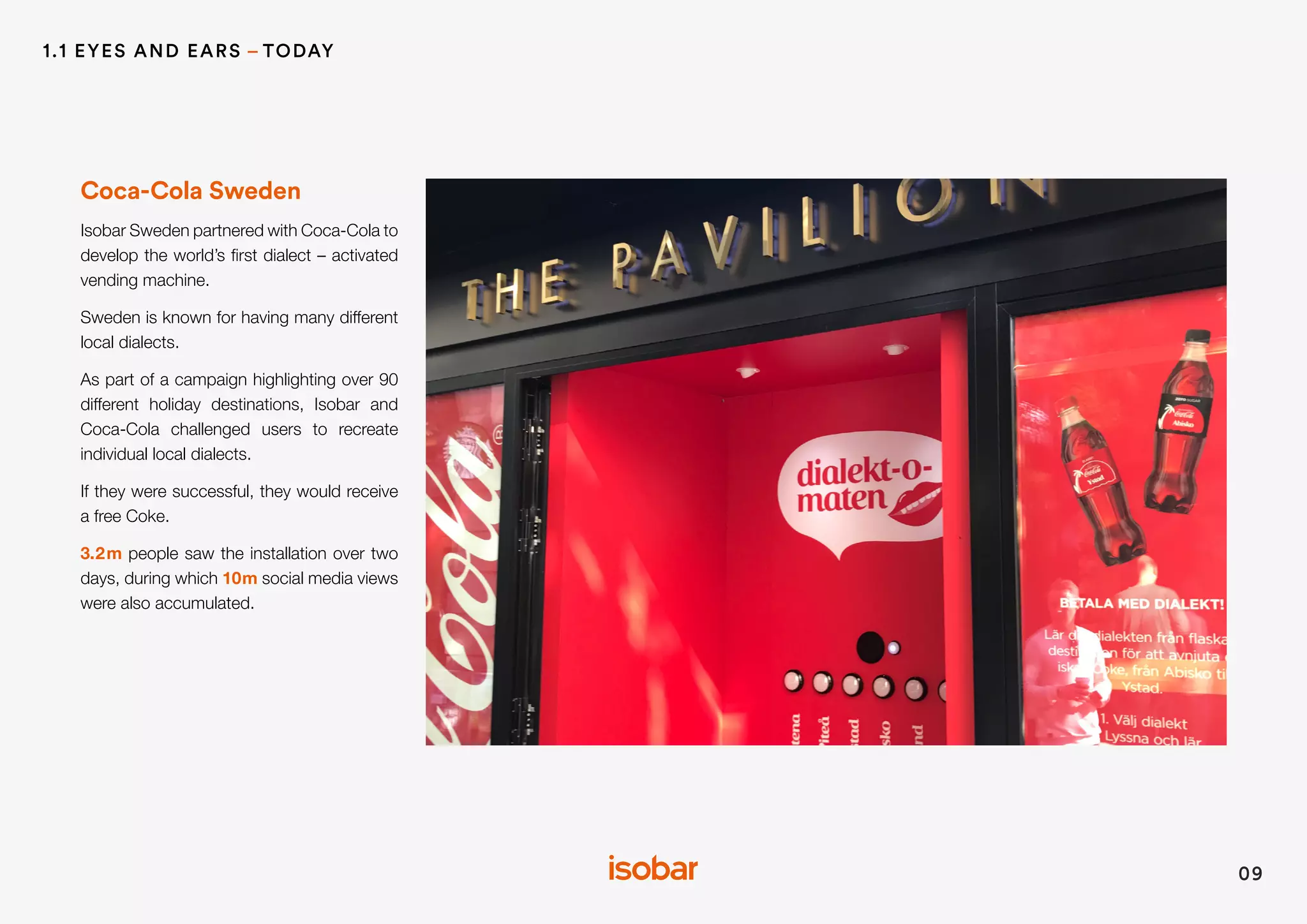 Coca-Cola Sweden
Isobar Sweden partnered with Coca-Cola to
develop the world’s first dialect – activated
vending machine.
Sweden is known for having many different
local dialects.
As part of a campaign highlighting over 90
different holiday destinations, Isobar and
Coca-Cola challenged users to recreate
individual local dialects.
If they were successful, they would receive
a free Coke.
3.2m people saw the installation over two
days, during which 10m social media views
were also accumulated.
09
1.1 EYES AND EARS – TODAY
 