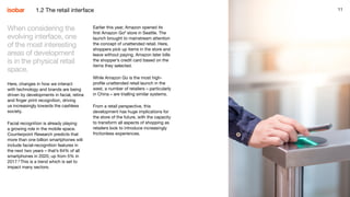 11
When considering the
evolving interface, one
of the most interesting
areas of development
is in the physical retail
space.
Here, changes in how we interact
with technology and brands are being
driven by developments in facial, retina
and finger print recognition, driving
us increasingly towards the cashless
society.
Facial recognition is already playing
a growing role in the mobile space.
Counterpoint Research predicts that
more than one billion smartphones will
include facial-recognition features in
the next two years – that’s 64% of all
smartphones in 2020, up from 5% in
2017.8
This is a trend which is set to
impact many sectors.
Earlier this year, Amazon opened its
first Amazon Go9
store in Seattle. The
launch brought to mainstream attention
the concept of unattended retail. Here,
shoppers pick up items in the store and
leave without paying. Amazon later bills
the shopper’s credit card based on the
items they selected.
While Amazon Go is the most high-
profile unattended retail launch in the
west, a number of retailers – particularly
in China – are trialling similar systems.​
From a retail perspective, this
development has huge implications for
the store of the future, with the capacity
to transform all aspects of shopping as
retailers look to introduce increasingly
frictionless experiences.
111.2 The retail interface
 