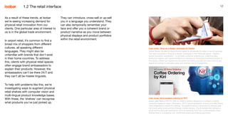 12
As a result of these trends, at Isobar
we’re seeing increasing demand for
physical retail innovation from our
clients. One particular area of interest to
us is in the global trade environment.
In airport retail, it’s common to find a
broad mix of shoppers from different
cultures, all speaking different
languages. They might also be
unfamiliar with brands that don’t exist
in their home countries. To address
this, clients with physical retail spaces
often engage brand ambassadors to
explain their products. However, the
ambassadors can’t be there 24/7 and
they can’t all be master linguists.
To help with problems like this, we’re
investigating ways to augment physical
retail shelves with computer vision and
multi-lingual product knowledge bases.
With these, the ‘shelves’ can recognise
what products you’ve just picked up.
Case study: ‘Shop as a design’ prototype for Clarins
Isobar Taiwan created an experimental space to accelerate the idea-to-launch process.
The team launched a ‘shop as a design’ prototype in their NowLab space – Isobar’s
global innovation accelerator – to simulate customer experiences, collecting data,
behaviour insights and experimentations to develop an innovative business process. In
this space, clients can experience the brand commerce process and learn how to use
digital technology to stimulate sales and optimize brand engagement.
Case study: Voice-enabled ordering for KFC
Isobar used Baidu’s NLP & UNIT to create a system designed to configure multiple
scenarios based on users’ information. KFC’s brand templates, corpus, and Q&A library
were integrated to enable AI ordering. The platform allows consumers to interact with
the brand using voice and text through mobile devices. The AI barista then delivers a
quick service and user-experience, such as selecting food from a personalised menu,
adding food to a shopping cart, confirming orders and making payments.
They can introduce, cross-sell or up-sell
you in a language you understand. They
can also temporarily remember your
face and offer you a coherent brand or
product narrative as you move between
physical displays and product portfolios
within the retail environment.
1.2 The retail interface
 