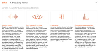13
A word of caution
Despite the hype, it’s important to note
that adoption rates of voice technology
in the home still aren’t the runaway
train that many would have us believe.
True mainstream acceptance is still
some way off. Another important
consideration is that most of the
development from the major tech
companies in this area has so far
tended to focus on the big international
languages, meaning that there is work
to be done to make this a truly global
trend. Businesses and brands now
need to focus on testing and learning
so that they are geared up for success
when mass adoption occurs.
Don’t lose sight of the visual
While it’s true to say that we’re
beginning to fall back in love with the
medium of voice and its ease of use,
as a species we still love screens.
After decades of training ourselves to
use screens, our brains are now very
conditioned to screen life. Humans are
also very visual animals. The idea that
we’re desperate to untether ourselves
from the bondage of screens is perhaps
stating the case too strongly. So while
it’s vital to keep ahead of evolving
interface trends, brands should be wary
of losing sight of the visual element of
their branding efforts.
A new canvas
Consumer adoption of voice technology
opens up a rich new canvas for brands
looking to communicate with customers
in new ways. Interactive narratives
for example offer a glimpse into the
future of this evolving space. As the
role of voice technology develops,
there’s no doubt that it’s creating new
opportunities for brands looking to tell
stories in different ways.
Convenience versus data privacy
When thinking about developments
in the retail interface, a key issue that
will drive future conversations is the
protection of personal data. Retailers
still have a long way to go to convince
consumers that the sacrifice of
increasingly personal data in the name
of convenience is an acceptable trade
off. Legacy brands are finding it hard
to gain a level of digital trust simply
because they are an unknown quantity
when it comes to gathering personal
data from sensors. Starting off on the
right foot is therefore essential.
What it means for businesses and brands:
1. The evolving interface
 