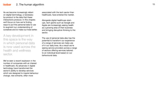1515
As we become increasingly reliant
on digital technology, a necessary
by-product is the data that these
interactions produce. In this chapter,
we’ll focus on how we’re finding
ways to put this personal data to use
to augment our understanding of
ourselves and to make our lives better.
A key development in
this space is the way
in which personal data
is now used across the
health and wellness
sector.
We’ve seen a recent explosion in the
number of companies with an interest
in healthcare. As advances in digital
technology have transformed the
sector’s ability to develop services
which are designed to inspire behaviour
change, new entrants, often more
associated with the tech sector than
healthcare, have entered the market.
Alongside digital healthcare start-
ups, tech giants such as Google and
Apple are increasingly seeing health
as a growing area of their business
and bringing disruptive thinking to the
sector.
The use of personal data also has the
potential to transform our experience
of a range of services we make use
of in our daily lives. As a result we’re
seeing service providers across a range
of sectors offering services tailored
to an individual level based on our
behavioural data.
2. The human algorithm
 