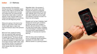 17172.1 Wellness
A key example of this disruptive
thinking has been the wearables space
where a wide range of companies offer
customers the opportunity to access
and analyse their own personal data,
making them better able to monitor all
aspects of their physical health from
measuring sleep patterns to monitoring
fitness and self-diagnosing illness.
What we’re seeing in this trend is the
ability for consumers to take control
of their health data to make more
informed decisions about their personal
care.
More and more, people are taking
their own personal health seriously
and using technology and the internet
to bypass doctors. The future will see
chronic health problems being solved
by rigorous accession of data which will
encourage changing health habits, diets
and exercise routines, the lowering of
stress and the ending of addictions –
which people often don’t even know
they have.
Wearables help in the process of
getting to root causes. Faced with
financial and resource constraints,
healthcare professionals (HCPs) have
been relatively slow to this trend, but
alternative healthcare and the health
and wellness movement is tuned in to
these new technologies.
Illnesses such as type 2 diabetes, heart
disease and chronic pain conditions
are all best solved with changes in
lifestyle, diet and exercise. It may be
the case that the giant leap in progress
is the technology to measure, diagnose,
and recommend made possible by
wearables, IoT devices and machine
learning.
With the rising costs of healthcare,
and an increasingly elderly population,
wearables of course offer a cost-
effective solution to a growing problem.
 