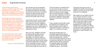 2
Over the last year we’ve witnessed
the rise of a concept that centres on
the relationship between technology
and humans and the way in which this
impacts our daily lives. We call this
concept Augmented Humanity. So,
what do we actually mean by this?
Augmented Humanity is what happens
when humans work in harmony with
technology and machine intelligence
to expand and enrich life, helping us to
experience more and in deeper ways, to
make better decisions and to fulfil our
potential as humans.
More and more, intelligent machines
are dramatically transforming how
we imagine our relationship with
technology. The dramatic speed of
development in areas such as AI and
machine learning means that the master
and servant relationship is shifting and
we’re increasingly moving to a point
where we as humans work in harmony
with the technology that surrounds us.
Augmented Humanity
This has impacts on everything from
how we work and play, to how we
experience art, to how we travel, shop,
spend our leisure time and engage
with our favourite brands. Crucially it
also has major implications on the time
we spend on repetitive manual tasks
that can be automated, optimised or
digitised.
These changes fundamentally impact
key aspects of our existence. As a
result we believe that this state of
Augmented Humanity is another key
stage in our evolution as humans.
We see this development as a
potentially hugely positive step for
humankind. But we acknowledge that
there are potential risks – some of
which we’re already beginning to see in
our daily lives, played out in the current
political climate and the emergence
of a backlash against technology
companies. After all, technology
amplifies the good – and the bad.
Throughout this report we aim to
highlight the benefits that technology
brings to our lives, but we won’t shy
away from the challenges.
We’ll explain why we believe that this
is an important moment in human
history, outline some of the myriad
opportunities that these developments
open up and shine a light on some
of the challenges posed by these
developments. Crucially we’ll also
highlight why businesses can’t afford
to close their eyes to change and we’ll
offer advice on navigating this new
landscape in order to benefit in the
future.
“2018 has been another year of
enormous, constant change. With major
developments in areas like voice
technology, unattended retail, extended
reality, artificial intelligence and machine
learning, our world continues to evolve.
Technology today plays a key role in
driving relevance, scale, and elevating
human experiences. The changes we’re
seeing have the potential to transform
fundamental aspects of our human
existence, helping us to live better lives.
It is our job to harness its wonderful
power and potential for businesses and
brands, in serving people better.
Our 2019 trends report shines a light
on key themes for the coming year –
and highlights the role that businesses
and brands can play in the age of
Augmented Humanity.”
– Jean Lin, Isobar Global CEO
 