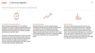 21
The growth of connected devices
We’ve witnessed steady growth in the uptake of
wearables as a means of tracking personal fitness and
wellness. According to Statistica Consumer Surveys,
30 percent of US consumers own a fitness wearable
and 44 percent use them daily.11
The future of this space will see more and more of the
devices in our day to day lives being used to provide
useful data about our daily routines. As more devices
become connected, expect to see the growth of
services built around understanding this data in order
to help people live better, healthier lives.
What it means for businesses and brands:
Accurate predictions
Dramatic advances in AI and machine learning
technology will see this area experience rapid growth
in the years to come. Developments will make
predictive analysis much more accurate across a
range of the services that we make use of. As a result,
in the healthcare space we’ll see an increasing interest
in prevention rather than cure, cause rather than
effect.
Data ownership
Very real concerns exist around the security and
ownership of this hugely personal data – especially
when thinking about how it can be used to assess
health insurance and life insurance premiums in the
future. Trust issues around data are sure to continue to
be a major concern throughout 2019. As an example
of this, Tim Berners Lee’s new project Solid is an
attempt to give individuals more control over their data
in an effort to create a fairer internet for all.12
2. The human algorithm
 