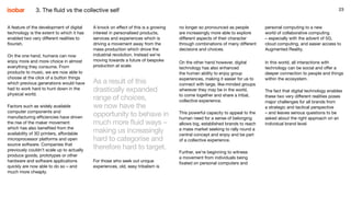 23
A feature of the development of digital
technology is the extent to which it has
enabled two very different realities to
flourish.
On the one hand, humans can now
enjoy more and more choice in almost
everything they consume. From
products to music, we are now able to
choose at the click of a button things
which previous generations would have
had to work hard to hunt down in the
physical world.
Factors such as widely available
computer components and
manufacturing efficiencies have driven
the rise of the maker movement
which has also benefited from the
availability of 3D printers, affordable
microprocessor platforms and open
source software. Companies that
previously couldn’t scale up to actually
produce goods, prototypes or other
hardware and software applications
quickly are now able to do so – and
much more cheaply.
A knock on effect of this is a growing
interest in personalised products,
services and experiences which is
driving a movement away from the
mass production which drove the
industrial revolution. Instead we’re
moving towards a future of bespoke
production at scale.
As a result of this
drastically expanded
range of choices,
we now have the
opportunity to behave in
much more fluid ways –
making us increasingly
hard to categorise and
therefore hard to target.
For those who seek out unique
experiences, old, easy tribalism is
23
no longer so pronounced as people
are increasingly more able to explore
different aspects of their character
through combinations of many different
decisions and choices.
On the other hand however, digital
technology has also enhanced
the human ability to enjoy group
experiences, making it easier for us to
connect with large, like-minded groups
wherever they may be in the world,
to come together and share a tribal,
collective experience.
This powerful capacity to appeal to the
human need for a sense of belonging
allows big, established brands to reach
a mass market seeking to rally round a
central concept and enjoy and be part
of a collective experience.
Further, we’re beginning to witness
a movement from individuals being
fixated on personal computers and
personal computing to a new
world of collaborative computing
– especially with the advent of 5G,
cloud computing, and easier access to
Augmented Reality.
In this world, all interactions with
technology can be social and offer a
deeper connection to people and things
within the ecosystem.
The fact that digital technology enables
these two very different realities poses
major challenges for all brands from
a strategic and tactical perspective
– and leaves serious questions to be
asked about the right approach on an
individual brand level.
3. The fluid vs the collective self
 