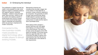 25
The proliferation of digital channels has
made it more possible for small, niche
players to target an interested audience
with segment-specific marketing
messages – instead of using the mass
scale ‘spray and pray’ method of old.
As a result, we’re seeing a growth in
small brands which focus on issues
such as their environmental impact,
organic credentials and authenticity
which are growing in importance for
modern consumers.
Connected to this,
new business models
made possible by
digital technology allow
smaller players to disrupt
existing models.
Membership schemes and
crowdsourcing now play a bigger role
in the creation of what feels like an
exclusive, unique, authentic experience
for consumers. The guarantee of orders
through these schemes also allows
smaller players to produce the right
amount of product for the right time,
cutting down on waste and the need to
store unprofitable stock.
We’re seeing similar changes in
product discovery with new digital
tools helping us to discover these
more niche products. This trend can
be seen across all aspects of the CPG
space for example. In the drinks sector,
discovery apps like Hello Vino13
offer
consumers the ability to specify wine
characteristics that they like and are
then matched with a wine tailored to
their requirements.
253.1 Embracing the individual
 