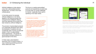 26
This focus on creating personalised
products and experiences at scale does
of course open up myriad challenges
for brands – especially those used to
operating in the mass market.
26
Case study: AI chatbot to recommend hotels
HowRU is an AI chatbot delivered through WeChat to help users save time finding and
booking hotels in China. Based on voice recognition and NLP technology, the HowRU
chatbot is able to understand customers’ commands via multiple rounds of dialogue.
Users trigger the chatbot by selecting HowRU in the WeChat menu or by saying “Hello
HowRU”. The bot responds with a greeting, and asks for details on where the user
would like to stay, check in and check out dates.
Using these parameters, the HowRU bot serves recommendations on where to stay,
including images of the hotels. Alternatively, if the user knows exactly where they want
to stay, the dates and how long for, HowRU can complete the full booking process
using voice or text-based dialogue.
Artificial intelligence is also playing
a key role in personalised product
development – at times in the most
unlikely places.
In the drinks sector for example,
artificial intelligence is now being
applied to the brewing process with
companies like IntelligentX offering
what they describe as the world’s first
beer brewed by artificial intelligence.​
The provision of personalised products
is an especially developed trend within
the Generation Z audience who are
increasingly open to giving up personal
details in return for personalised
brand experiences.14
The growth of
personalised shampoo products is a
good example of this trend.
In these cases, personalisation
becomes a form of social currency – a
way of obtaining something personal
which others don’t have.
3.1 Embracing the individual
Increasing levels of competition
The Dentsu Aegis 2018 CMO Survey was published in
July, drawing on a survey of 1,000 CMOs from around
the globe and across industries. CMOs were asked:
“What are the key barriers you face when building
better relationships with consumers over the next 2-3
years?” At 56%, “increasing levels of competition”
was the biggest barrier to better consumer
relationships.
CMOs were also asked to name what they thought
was their key strategic opportunity. “Using data
to reach real people” emerged as the number one
opportunity with 29% saying that the ability to
use data to reach real people, rather than proxies
or customer segments was the biggest strategic
opportunity over the next 2-3 years.15
 