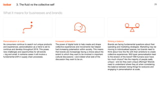 29
Personalisation at scale
As consumers continue to search out unique products
and experiences, personalisation as a trend is set to
continue and develop throughout 2019. This poses
new challenges and opportunities for all brands
– big and small. In extreme cases it will involve a
fundamental shift in supply chain processes.
What it means for businesses and brands:
Increased polarisation
The power of digital tools to help create and shape
collective experiences and movements has helped
fuel increasing polarisation within society. This means
that brands are increasingly facing a choice about the
extent to which they want to be involved in important
cultural discussions – and indeed what side of the
discussion they want to be on.
Striking a balance
Brands are facing fundamental questions about their
operating and marketing strategies. Marketing may be
moving to individualised spaces, but brands need to
think about how this fits with their ambitions to create
collective experiences. Will hyper personalisation lead
to the erosion of the brand? Will humans soon have
too much choice? Are the majority of people really
unique – and do they want unique offerings? Brands
need to understand where they sit when considering
the balance between doing things for everyone and
engaging in personalisation at scale.
3. The fluid vs the collective self
 