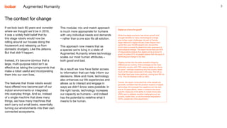 3Augmented Humanity
Digital as a force for good?
While the digital economy has driven growth and
brought benefits to many, technological change
also brings major challenges. As part of Dentsu
Aegis Network’s Digital Society Index Report from
earlier this year, 20,000 people from around the
world were surveyed to determine their openness to
technological change. The report found that just 45%
of respondents believe that digital will be a force for
good. A further 57% of people believe that the pace of
technological change is too fast.
Digging further into the stats revealed intriguing
differences by country. China emerged as the most
optimistic country with 73% seeing digital as a force
for good - perhaps explaining why the country leads
much of the major advances in this area. The US on
the other hand was more cautious, coming joint 6th on
41%. The UK finished in 8th on 40%.
Overall, the report concluded that while people are
generally confident that the positive impacts of digital
technology will outweigh the negative over the next
five to 10 years (65%), when it comes to the more
specific measures of its ability to create future jobs
(29%) and to address societal challenges such as
poverty, health risks, or environmental degradation
(42%), people are more pessimistic.1
The context for change
If we look back 60 years and consider
where we thought we’d be in 2019,
it was a widely held belief that by
this stage robots would now be
rolling around our houses doing the
housework and releasing us from
domestic drudgery. Like the Jetsons.
But that didn’t happen.
Instead, it’s become obvious that a
large, multi-purpose robot isn’t as
effective as taking the components that
make a robot useful and incorporating
them into our own lives.
The features that those robots would
have offered now become part of our
indoor environments or integrated
into everyday things. And so, instead
of a single machine that does many
things, we have many machines that
each carry out small tasks, essentially
turning our environments into their own
connected ecosystems.
This modular, mix and match approach
is much more appropriate for humans
with very individual needs and demands
– rather than a one size fits all solution.
This approach now means that as
a species we’re living in a state of
Augmented Humanity where technology
scales our most human attributes –
both good and bad.
As a result we now have faster access
to information that can help inform our
decisions. More and more, technology
also enhances our life experiences and
allows us to interact and engage in
ways we didn’t know were possible. In
the right hands, technology increases
our capacity as humans – and indeed
has the potential to redefine what it
means to be human.
 