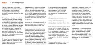 31
The rise of fake news and content
alongside developments like deepfake
technology and advanced audio
spoofing is making it increasingly
difficult to distinguish between the fake
and the real.
To help humans decipher the truth, in
the future machines will need to assist
humans by augmenting our own ability
to recognise the small details that make
us human – identifying patterns that act
as signals of a false reality that perhaps
we can’t identify ourselves. As digital
technology has made it possible for
us to manipulate the truth, so we will
also need to use it to verify the truth,
leveraging machines to see through the
false veneer that has been delivered as
a mask to false realities.
Of course, advertising used to be about
building myths – for example the idea
that buying a certain deodorant would
make us more attractive.
We are still prone to buying into these
myths – but only until we can prove
them to be objectively false. Digital
technology gives us increased ability to
lift the curtain and see the truth behind
these myths. After all, we live in a world
of online reviews and platforms such as
Trustpilot which offer us quick access
to opinions.
However, just as we live increasingly in
a world of fake news, the problem of
fake reviews is growing just as fast.
Recent research by Which?, the UK’s
largest consumer association, shows
that 97% of people use online customer
reviews when researching a product,
meaning that £23bn a year of UK
consumer spending is influenced by
online customer reviews. However, the
Which? research revealed that 31% of
people had bought a product because
of excellent customer reviews and had
subsequently been disappointed by it.16
31
In an increasingly connected world,
a brand’s advertising, products and
services are now more and more
interconnected and, as a result,
our relationships with brands have
changed.
Brands are now more
than what they say.
Brands are what they do.
Consumers are now more cynical about
brands – and the stories that they tell.
As a result, the brands that will flourish
in the future will be those which move
away from unattainable mythology
and instead focus on purpose in
order to create experiences that talk
meaningfully and truthfully about the
brand.
To ensure authenticity and truth in the
digital world, we’ve come up with
mechanisms to keep us honest and
leveraged new concepts such as
digital certificates of authenticity
enabled by blockchain to do so. The
public ledger serves as a means to
track transactions, but also any type
of data that humans can benefit from
auditing – locations, movement and
ownership – leading us to assurance of
authenticity. In short, blockchain offers
an opportunity to provide the essential
checks and balances on our new digital
reality.
There are now a number of ways for
us to check the authenticity of brand
claims. Blockchain is one of these.
We’ll explore this technology in more
detail throughout this chapter – and
assess the extent to which it can also
revolutionise the very business of
marketing.
4. The trust paradox
 