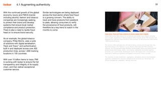 33
Similar technologies are being deployed
across the food sector where food fraud
is a growing concern. The ability to
track and trace products from paddock
to plate, allowing consumers to verify
the provenance of food products, will
therefore be a key trend to watch in the
months to come.
33
Case study: Track and Trace solutions to ensure supply chain integrity
Isobar Switzerland helps ensure full compliance and supply chain integrity, bringing
over 10 years’ experience in helping preserve brand integrity. Since 2004 the team has
deployed the Track and Trace solution in 105 countries, on 400 production lines, across
1,600 tracking locations.
The solution offers packages and services to deploy, operate and manage track and
trace technology in the Tobacco, Luxury, Pharma, Beverage and FMCG industry
verticals. Our tracking technology identifies, authenticates, tracks and traces finished
goods across entire supply chains – from factory, warehouse, third party logistics
providers, up to point of sale. As products travel in the supply chain, movements are
scanned by warehouse operators and logged in the journey history recorder.
Our expertise includes serialization, aggregation, traceability, product authentication,
application development, business intelligence and analytics, IoT, blockchain, ITIL
service management, integration, training, and more.
With the continued growth of the global
economy, luxury and FMCG brands
including alcohol, fashion and tobacco
companies are increasingly seeking
to protect their brand and develop
systems that ensure local market
compliance and product protection.
There is also a need to tackle fraud
head on to ensure brand security.
As an example, the global tobacco
company, Philip Morris, uses a suite
of solutions with digital serialisation,
Track and Trace17
and authentication
built in and deployed across over 400
production lines, across 1,600 tracking
locations in 105 countries.
With over 10 billion items to trace, PMI
is working with Isobar to ensure the full
transparency and integrity of its supply
chain, and then deliver exceptional
customer service.
4.1 Augmenting authenticity
 