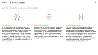 36
The future’s now
To an extent, blockchain still feels very much like
an “on the horizon” type of development. But what
should savvy businesses be doing now to make sure
they stay ahead of this trend? Brands should be
aware that the mythologies that they may have relied
on in the past aren’t going to be enough to convince
consumers to buy their products any more. Instead,
embracing blockchain technologies has the potential
to help them prove the truthfulness and authenticity of
their product claims.
What it means for businesses and brands:
Revolutionising marketing
Blockchain has the potential to change fundamental
elements of the business of marketing. The likely
common denominator is that it will be used to verify
components of the advertising ecosystem across
the supply and buy sides. The verification element
will focus on the presence of desired outcomes like
human browsing, attention, viewability and the validity
of sites or audiences.
An omnichannel revolution
The world of online commerce is set for dramatic
upheaval. There is potential for traditional online
payment systems to be transformed as blockchain
moves more into the mainstream. One knock on effect
of this is blockchain’s impact on online to offline brand
experiences. Instead of retailers relying on cookies
and other customer identifiers to track shoppers
across channels, blockchain, with its non-repudiable
logging attributes, could help retailers identify
customers easily regardless of channels.
4. The trust paradox
 
