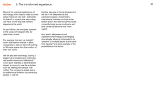 38
Beyond the practical applications of
technology which help to make our lives
easier, there are very real – but harder
to quantify – impacts that technology
can have on the way that humans
experience the world.
As part of this, we anticipate a growth
in the uptake of hologram-like 3D
objects or content.
For example, the start up HoloMe21
works with fashion brands to allow
consumers to test out items of clothing
in 3D visual space from the comfort of
their own home.
We will also see technology playing a
bigger role in enabling and improving
real world interactions. Hellofriend22
is one such example, a decentralised
shared economy for real life activities
such as meeting new people over
coffee. The company’s stated goal is
to tackle social isolation by connecting
people in real life.
Another key area of future development
will be in the telepresence and
copresence space. As barriers to
international business continue to be
broken down, the need to communicate
more effectively across continents and
time zones has become ever more
urgent.
As a result, telepresence and
copresence technology is developing
dramatically, allowing individuals to be
“present” in multiple places at the same
time. Spatial23
is a good example of the
possibilities in this sector.
385. The transformed experience
 