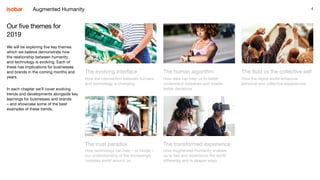 4
The evolving interface
How the intersection between humans
and technology is changing.
The human algorithm
How data can help us to better
understand ourselves and enable
better decisions.
The fluid vs the collective self
How the digital world enhances
personal and collective experiences.
The trust paradox
How technology can help – or hinder –
our understanding of the increasingly
complex world around us.
The transformed experience
How Augmented Humanity enables
us to feel and experience the world
differently and in deeper ways.
Our five themes for
2019
We will be exploring five key themes
which we believe demonstrate how
the relationship between humanity
and technology is evolving. Each of
these has implications for businesses
and brands in the coming months and
years.
In each chapter we’ll cover evolving
trends and developments alongside key
learnings for businesses and brands
– and showcase some of the best
examples of these trends.
Augmented Humanity
 