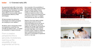 40
As augmented reality (AR), virtual reality
(VR) and mixed reality (MR) have moved
increasingly more mainstream, at Isobar
we’ve adopted the term extended
reality (XR) to more accurately capture
the possibilities offered by these
technologies.
XR demonstrates how advanced
technologies and creative processes
are changing our own realities.24
XR allows users to temporarily inhabit
and experience a world that may
normally be closed to them – or indeed
be impossible to imagine otherwise.
From a creative
perspective this is
genuinely revolutionary,
opening up the
possibility of truly
augmented art forms.
Case study: A fully immersive experience for William Patrick Corgan
New technologies have transformed the creative landscape – from how we design
new experiences, to how we consume content. Musician and artist, William Patrick
Corgan wanted to debut his 2017 solo album ‘Ogilala’ with a launch that could support
his creative vison, so we created a first-of-its-kind VR experience that could bring his
unique visual art to life.
Case study: Transforming experience with the Chicago Youth Symphony Orchestra
Isobar partnered with the Chicago Youth Symphony Orchestra and Tilt Brush artist Teek
Mach to create a live, large-scale, staged collaboration between music and room-scale
3D painting in VR. The Concerto for Tilt Brush and Orchestra was a brand new concept
for the presentation of classical music. It combined music and art with the latest in VR
technologies to immerse the audience in both sound and light. The project pushed the
boundaries of what’s possible in live classical music performance, demonstrating how
technology can transform music.
As an example of the possibilities of
this technology, Isobar recently worked
with the musician William Patrick
Corgan to create Aeronaut, a fully
immersive experience which invites
users into a unique world allowing them
to experience the music in a deeper,
more personal way than ever before.
Staying in the music space, another
Isobar project points to a future
where technology and art can fuse to
create new experiences. By joining
together the Chicago Youth Symphony
Orchestra Conductor Allen Tinkham
and artist Teek Mach, the Tilt Brush
Concerto project created an additional
layer to traditional performance by
using VR to invite people to experience
sound in a new way.
5.1 Extended reality (XR)
 