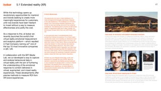 41
While this technology opens up
revolutionary opportunities for mankind
and brands seeking to create more
meaningful experiences for customers,
until now brands have been hesitant
to invest without a way to measure
effectiveness and justify the cost.
As a response to this, at Isobar we
recently launched the world’s first
virtual reality emotional measurement
and analytics platform – which resulted
in Fast Company naming us25
one of
the top 10 most innovative companies
in AR / VR.
In collaboration with the MIT Media
Lab, we co-developed a way to capture
and analyse behavioural data in
virtual reality with the aim of furthering
the understanding of the emotional
response to content delivered in
virtual, augmented, and mixed reality
experiences. These developments offer
precise methods to measure ROI from
VR brand experiences.
Case study: An immersive multi-platform showcase of Australia
In awe of the depth and diversity of Indigenous Australian culture, Isobar partnered
with Red Dogs VR to create Carriberrie, an immersive multi-platform showcase of
Australia that celebrates indigenous song and dance. Nine Aboriginal and Torres
Strait Island cultural groups welcome us on a breathtaking journey through their land,
encompassing the traditional and contemporary, giving us a deeper understanding of
Australia’s Indigenous people. Carriberrie is the biggest and most advanced 360 degree
documentary VR project ever produced in Australia, using immersive technology to
transcend cultural boundaries.
Case study: AR and facial mapping app for Philips
The Philips Beard AR Grooming App is a proof of concept that uses AR and facial
mapping to enable users to try a range of trending beard styles in real time and learn
how to pull them off. In addition to AR, the service creates personalised advice with
AI-enabled facial analysis that assists men on an on-going basis to track their progress,
and provide tips and tricks on maintaining the desired facial style.
5.1 Extended reality (XR)
A Dutch Masterclass
The opportunity we have in retail interfaces is to
make emerging technologies seamlessly integrate
in the user experience. The challenge is to not force
people into a technology-enabled experience, but
to look at ways technology can enrich the customer
experience. The starting point is to think of real human
needs. Fundamental needs don’t often change, the
technology through which they can fulfill those needs
will.
In one particular case in the Netherlands we’re
putting this thinking into practice. For a Dutch retail /
construction store, we’re building an interactive touch
experience that helps people envision how they can
style their interior in their home. What we learned from
consumer research is that customers are insecure
about making design decisions. They don’t have
problems collecting interior inspiration, but they have
a lot of difficulty envisioning what this inspiration will
look like in their home. This is a fundamental need we
can solve through 3D rendering of people’s personal
spaces, styled with their own interior inspiration.
Another way we integrate technology in the user
experience is through the use of RFID. What we
learned is that texture and feeling physical samples
is very important for people when it comes to interior
decoration. By adopting RFID technology in our
integrated touch experience, we allow people to
feel physical samples before they add them to an
interactive moodboard.
 