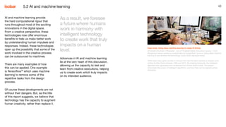43
AI and machine learning provide
the hard computational rigour that
runs throughout most of the exciting
innovations in the digital space.
From a creative perspective, these
technologies now offer enormous
benefits to help us make better work
by understanding human impulses and
responses. Indeed, these technologies
open up the possibility that some of the
work involved in the creative process
can be outsourced to machines.
There are many examples of how
this can be applied. One example
is Tensorflow26
which uses machine
learning to remove some of the
repetitive tasks from the design
process.
Of course these developments are not
without their dangers. But, as the title
of this report suggests, we believe that
technology has the capacity to augment
human creativity, rather than replace it.
Case study: Using deep machine learning to create AI Zimmy
At Isobar’s NowLab in Shanghai - one of 16 global Isobar innovation spaces - multi-
disciplinary teams wanted to analyse famous songwriters’ lyrics by using deep machine
learning to see whether the technology could mimic signature styles.
There were many great lyricists to choose from but the team elected to analyse lyrics
written by Bob Dylan between 1962 and 2012. By entering keywords, the intelligent
algorithm then generated new sentences that mimics Dylan’s style. The project
showcases the power of intelligent algorithms, and how they can be applied across
industries.
As a result, we foresee
a future where humans
work in harmony with
intelligent technology
to create work that truly
impacts on a human
level.
Advances in AI and machine learning
lie at the very heart of this discussion,
allowing us the capacity to test and
learn from creative executions, helping
us to create work which truly impacts
on its intended audience.
5.2 AI and machine learning
 