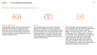44
Measuring effectiveness
Understandably, brands need to be able to measure
the effectiveness of XR as a marketing tool. We
believe that our work with MIT Media Lab will help
to prove the value of this technology for brands. As
a result we expect to see some revolutionary work in
this space throughout 2019.
What it means for businesses and brands:
Web AR
A key developing area in this space is Web AR. In
essence, this is exactly as it sounds, augmented
experiences accessed on your mobile device through
your web browser, with no need to download an app
or scan a snapcode. An example of this trend is the
recent RBG for Good campaign27
created by Isobar
in the US designed to encourage voter turnout in the
recent mid term elections.
AI
We’re increasingly seeing the application of AI and
machine learning in art, from JWT’s Next Rembrandt28
work to Christie’s sale of ‘Portrait of Edmond
Belamy’.29
It’s worth noting that – so far – this tech
is being used to mirror existing styles. In this way
it’s reminiscent of how synthesisers were introduced
to mass public consciousness in the late 1960s.
Initially synthesisers were used to play classical
music. Once society got used to the simulacrum,
it was then possible for synths to be used in much
more interesting ways. Expect to see a similar pattern
develop when applying AI to the visual arts.
5. The transformed experience
 
