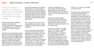 46
manner that is defined by our devices.
We are stuck to our screens and our
computing time is active and inefficient.
It is active because we must initiate our
interactions with content and inefficient
because the apps we use and the data
they deliver or the information that we
create hide behind their icons and live
inside folders.
We must seek them out, call them up
and use them one at a time – an order
mandated by the very nature of binary
computing.
In the coming years, we will continue
to see humanity evolve through the
applications of technology – and these
will reveal how the augmentation of
humanity progresses and is refined.
Regardless of the rise and fall of
companies, the launch of new products
and services or the creation of entirely
new industries, it is certain that the
machines on which we rely start to aid
us continuously, while, in parallel,
46
continue to disappear into our
environments. The information and
digital tools that we rely on today
become integrated into every moment
we encounter and every space that we
occupy.
We will see a bubble of digital
information surround every human,
from our health records, to favourite
entertainment choices and family
calendars to the things necessary to do
our individual jobs.
This sphere of content – our digital
space – will be able to be recalled
based on our context. Today,
Augmented Reality is used largely
as a way to engage consumers
with a display of a product, or as an
entertainment experience. But as our
digital evolution progresses, so will
the way we leverage today’s emerging
technologies. Mixed Reality will become
the norm, a world where digital content
lives within and interacts with the world
The future will see a
revolution in computing
that is far more impactful
than what we’ve seen
to date with our mobile
devices.
Mobile phones allowed untethered
access to information and
communication. We no longer needed
a corded telephone or to sit behind
a computer in order to access the
internet.
This ability to be mobile had a profound
effect on humanity and created fertile
ground for the growth and global reach
of things like Amazon, Facebook, Uber
and other businesses built on top of
always-on, contextual and flexible
digital interactions. Today, we are able
to feed our hunger for information just
about anywhere, but we still do so in a
around us – our homes, our vehicles,
our places of work.
Our personal lives will bring relevant
content to us when we need it
and where we want it. When in our
households, our favourite recipes and
family information will surface. We’ll
be provided with information on how
to care for our lawn, or a reminder to
take the recycling out. Our garage will
surface content related to our vehicle
(if we still have one). These content
experiences will vary, and will replace
the archaic notion of today’s mobile
phone – the app stores of the future will
better our lives by providing software
that understands us and both our
individual needs and shared spaces.
Content will surround us – at museums,
stadiums, schools, public monuments –
everywhere. Audio, video, images and
data will surface as needed in context
to our own experiences.
Spatial computing – A vision of the future
 