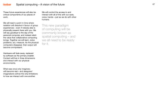 47
We will control the access to and
interact with all of this with our eyes,
voice, hands – just as we do with other
humans.
This new paradigm
of computing will be
commonly known as
spatial computing – and
we all need to be ready
for it.
47
These future experiences will also be
critical components of our places of
work.
We will reach a point in time where
isolation will dissolve in favour of group
experiences – even if nobody else is
physically present there with you. We
will say goodbye to the day of the
personal computer, and instead relish
the value that collaborative computing
brings. Together we will learn, solve
problems, act, measure. As the physical
computers disappear, their output will
become omnipresent.
Hardware will fade away, replaced
by software as the primary enabler.
Content will live in three dimensions
and interact with our physical
environments.
What was once only imaginary
will become real – and designers’
imaginations will be the only limitations
to how we interact with one another.
Spatial computing – A vision of the future
 