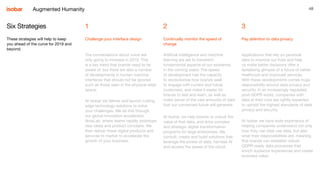 48
1
Challenge your interface design
2
Continually monitor the speed of
change
3
Pay attention to data privacy
Six Strategies
These strategies will help to keep
you ahead of the curve for 2019 and
beyond.
The conversations about voice are
only going to increase in 2019. This
is a key trend that brands need to be
aware of, but there are also a number
of developments in human machine
interfaces that should not be ignored
such as those seen in the physical retail
space.
At Isobar we deliver and launch cutting
edge technology solutions to solve
your challenges. We do this through
our global innovation accelerator,
NowLab, where teams rapidly prototype
new ideas and product concepts. We
then deliver these digital products and
services to market to accelerate the
growth of your business.
Artificial intelligence and machine
learning are set to transform
fundamental aspects of our existence
in the coming years. The speed
of development has the capacity
to revolutionise how brands seek
to engage with current and future
customers, and make it easier for
brands to test and learn, as well as
make sense of the vast amounts of data
that our connected future will generate.
At Isobar, we help brands to unlock the
value of that data, and drive complex
and strategic digital transformation
programs for large enterprises. We
consult, create and build solutions that
leverage the power of data, harness AI
and access the speed of the cloud.
Applications that rely on personal
data to improve our lives and help
us make better decisions offer a
tantalising glimpse of a future of better
healthcare and improved services.
With these developments comes huge
responsibility around data privacy and
security. In an increasingly regulated,
post-GDPR world, companies with
data at their core are rightly expected
to uphold the highest standards of data
privacy and security.
At Isobar we have wide experience of
helping companies understand not only
how they can best use data, but also
what their responsibilities are, meaning
that brands can establish robust,
GDPR-ready data processes that
enrich audience experiences and create
business value.
Augmented Humanity
 