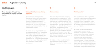49
4
Measure the effectiveness of every
interaction
5
Remove friction
6
Think human first
Six Strategies
These strategies will help to keep
you ahead of the curve for 2019 and
beyond.
The continuing development of
Augmented and Virtual Reality opens
up exciting possibilities for brands
looking to engage customers in
innovative and immersive ways. For
brands to get the most out of these
experiences, it’s essential that they can
measure their impact.
At Isobar, we not only work with you
to create appropriate KPIs to generate
meaningful measurement, we go one
step further: we design ways to test
emerging technology, such as the
world’s first VR Emotional Measurement
tool, so the impact of every touchpoint
and experience can be better
understood.
The world of commerce is changing
dramatically. With the growth of cross
border commerce and global shopping
days such as China’s Singles day and
new developments such as unattended
retail emerging, commerce is becoming
a key disruptive force for all businesses
and brands. We are seeing rapid
developments offering more convenient
ways of paying for goods and services.
As retailers and brands increasingly
seek to remove friction from the point of
sale, this is a space that will continue to
move quickly throughout 2019.
At Isobar, we bring brand inspiration
and transaction closer together,
delivering innovative brand commerce
solutions.
This report’s vision of an Augmented
Humanity offers huge potential benefits
for brands and society as a whole.
However, it’s vital that we don’t lose
sight of the thing that make us unique
as humans – our emotional intelligence
and our empathy.
At Isobar, we help brands identify
human truths, to solve human
problems and to serve fundamental
human needs. Technology and tools
such as our emotion science tool
MindSight help us do this better,
but our understanding of emotional
connections play a critical role in the
process. Today, the experience and the
brand have become interconnected, so
we partner with our clients to transform
businesses, brands and people’s lives.
Augmented Humanity
 
