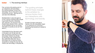 6
First, we look at the starting point of
our interactions with technology –
the interface between humans and
technology. This is a key point in any
evolutionary journey – learning how to
use tools more effectively.
Developments in voice and gaze as
human machine interfaces allow people
to go hands free when interacting
with machines. The removal of this
physical layer reduces friction, opening
up the possibility that we can access
information as quickly as we can think
about it.
Undoubtedly the key discussion point
in this space over the last year has
been the growing importance of voice
technology. However we will also
be discussing major developments
like unattended retail which rely on
technology such as facial and retina
recognition to change the way that we
interact with technology in everyday life.
The guiding principle
behind these changes
is the ambition to
remove friction from
our interactions with
technology and brands.
As ease of access continues to
improve, this will undoubtedly impact
on our behaviours as consumers –
something that should be of interest to
all brands.
61. The evolving interface
 