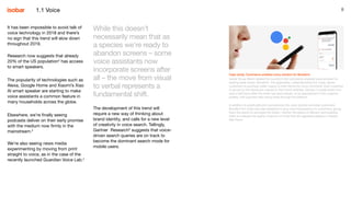 8
It has been impossible to avoid talk of
voice technology in 2018 and there’s
no sign that this trend will slow down
throughout 2019.
Research now suggests that already
20% of the US population2
has access
to smart speakers.
The popularity of technologies such as
Alexa, Google Home and Xiaomi’s Xiao
AI smart speaker are starting to make
voice assistants a common feature in
many households across the globe.
Elsewhere, we’re finally seeing
podcasts deliver on their early promise
with the medium now firmly in the
mainstream.3
We’re also seeing news media
experimenting by moving from print
straight to voice, as in the case of the
recently launched Guardian Voice Lab.4
While this doesn’t
necessarily mean that as
a species we’re ready to
abandon screens – some
voice assistants now
incorporate screens after
all – the move from visual
to verbal represents a
fundamental shift.
The development of this trend will
require a new way of thinking about
brand identity, and calls for a new level
of creativity in voice search. Tellingly,
Gartner Research5
suggests that voice-
driven search queries are on track to
become the dominant search mode for
mobile users.
1.1 Voice
Case study: Commerce-enabled voice solution for Bonafont
Isobar Group Brazil created the country’s first commerce-enabled voice solution for
leading water brand, Bonafont. The application, called Bonafont Em Casa, allows
customers to purchase water supply to their homes by voice command. Each customer
is served by the distributor closest to their home address. Delivery is made within one-
and-a-half hours after the order has been placed, or by appointment if the customer
prefers, with payment also being made through the platform.
In addition to practicality and convenience the voice solution provides customers,
Bonafont Em Casa was also designed to give more transparency to customers, giving
them the option to schedule the orders, monitor the status of delivery, and enabling
them to evaluate the quality of service of more than 85 registered dealers in Greater
São Paulo.
 