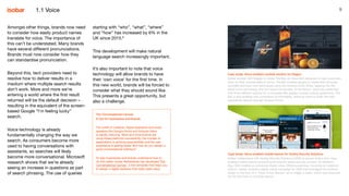 9
Amongst other things, brands now need
to consider how easily product names
translate for voice. The importance of
this can’t be understated. Many brands
have several different pronunciations.
Brands must now consider how they
can standardise pronunciation.
Beyond this, tech providers need to
resolve how to deliver results in a
medium where multiple search results
don’t work. More and more we’re
entering a world where the first result
returned will be the default decision –
resulting in the equivalent of the screen-
based Google “I’m feeling lucky”
search.
Voice technology is already
fundamentally changing the way we
search. As consumers become more
used to having conversations with
assistants, so searches will likely
become more conversational. Microsoft
research shows that we’re already
seeing an increase in questions as part
of search phrasing. The use of queries
Case study: Voice-enabled cocktail solution for Diageo
Isobar worked with Diageo to create The Bar, an Alexa skill designed to help customers
work on their cocktail skills at home. The Bar enables people to create their favourite
cocktails and learn new techniques using the Amazon Echo Show, tapping into the
latest voice technology and the visual functionality of the device. Users are presented
with three different options for a complete 360 degree cocktail making experience. The
Bar is also enabled with commerce functionalities, allowing users to order the right
ingredients directly through Amazon Prime.
Case study: Voice-enabled mobile banner for Godrej Security Solutions
Isobar collaborated with Godrej Security Solutions (GSS) to launch India’s first voice-
enabled mobile banner promoting the brand’s latest security camera. On Mother’s
Day, GSS created an emotional digital video, #MomsJustKnow, focusing on maternal
instinct. Isobar created a digital media campaign for GSS that leveraged the mother’s
lullaby in the form of a ‘Voice Driven Banner’ ad to trigger a video, which was executed
for the first time on a mobile device.
The Conversational Canvas:
A tool for businesses and brands
The world of chatbots, digital assistants and smart
speakers like Google Home and Amazon Alexa
is rapidly maturing. More and more brands are
using these platforms successfully, the number of
applications is growing exponentially and the user
experience is getting better. But how do you design a
good conversational interface?
To help businesses and brands understand how to
do this better, Isobar Netherlands has developed The
Conversational Canvas7
, a free template that helps you
to design a digital assistant that really adds value.
1.1 Voice
starting with “who”, “what”, “where”
and “how” has increased by 6% in the
UK since 2015.6
This development will make natural
language search increasingly important.
It’s also important to note that voice
technology will allow brands to have
their ‘own voice’ for the first time. In
this new world, brands will be forced to
consider what they should sound like.
This presents a great opportunity, but
also a challenge.
 