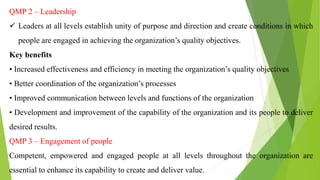 QMP 2 – Leadership
 Leaders at all levels establish unity of purpose and direction and create conditions in which
people are engaged in achieving the organization’s quality objectives.
Key benefits
• Increased effectiveness and efficiency in meeting the organization’s quality objectives
• Better coordination of the organization’s processes
• Improved communication between levels and functions of the organization
• Development and improvement of the capability of the organization and its people to deliver
desired results.
QMP 3 – Engagement of people
Competent, empowered and engaged people at all levels throughout the organization are
essential to enhance its capability to create and deliver value.
 