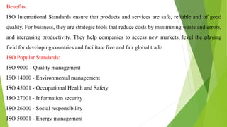 Benefits:
ISO International Standards ensure that products and services are safe, reliable and of good
quality. For business, they are strategic tools that reduce costs by minimizing waste and errors,
and increasing productivity. They help companies to access new markets, level the playing
field for developing countries and facilitate free and fair global trade
ISO Popular Standards:
ISO 9000 - Quality management
ISO 14000 - Environmental management
ISO 45001 - Occupational Health and Safety
ISO 27001 - Information security
ISO 26000 - Social responsibility
ISO 50001 - Energy management
 
