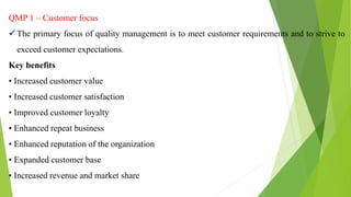 QMP 1 – Customer focus
 The primary focus of quality management is to meet customer requirements and to strive to
exceed customer expectations.
Key benefits
• Increased customer value
• Increased customer satisfaction
• Improved customer loyalty
• Enhanced repeat business
• Enhanced reputation of the organization
• Expanded customer base
• Increased revenue and market share
 