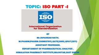 TOPIC: ISO PART -I
BY
Mr.DIPANKAR NATH.
M.PHARM(PHARM.CHEMISTRY),GATE(2009),GPAT(2011)
ASSISTANT PROFESSOR.
DEPARTAMENT OF PHARMACEUTICAL ANALYSIS .
HIMALAYAN PHARMACY INSTITUTE,MAJHITAR,EAST SIKKIM.
 
