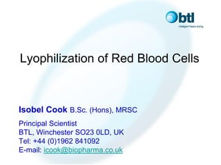 Lyophilization of Red Blood Cells



Isobel Cook B.Sc. (Hons), MRSC
Principal Scientist
BTL, Winchester SO23 0LD, UK
Tel: +44 (0)1962 841092
E-mail: icook@biopharma.co.uk
 