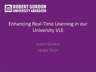 Enhancing Real-Time Learning in our
University VLE
Isobel Gordon
Jacqui Nicol
 