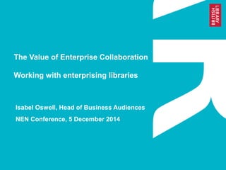 The Value of Enterprise Collaboration 
Working with enterprising libraries 
Isabel Oswell, Head of Business Audiences 
NEN Conference, 5 December 2014 
 