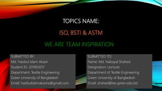 TOPICS NAME:
ISO, BSTI & ASTM
WE ARE TEAM INSPIRATION
SUBMITTED BY:
Md. Hasibul Islam Akash
Student ID: 201903017
Department: Textile Engineering
Green University of Bangladesh
Email: hasibulislamakasha@gmail.com
SUBMITTED TO:
Name: Md. Nabayal Shahed
Designation: Lecturer
Department of Textile Engineering
Green University of Bangladesh
Email: shahed@tex.green.edu.bd
 