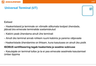 VKF
Eelised
- Haakeriistasid ja terminale on võimalik sõltumata tootjast ühendada,
jäävad ära erinevate terminalide soetamiskulud
- Kabiini peab ühendama ainult ühe terminali
- Ainult üks terminal annab rohkem ruumi kabiinis ja parema väljavaate
- Haakeriistade ühendamine on lihtsam, kuna kasutuses on ainult üks pistik
ISOBUS sertifitseering tagab haakeriista ja seadme sobivuse
- Kasutajale on terminal tuttav ja ta ei pea erinevate seadmete kasutamisel
ümber õppima
Universal Terminal (UT)
 
