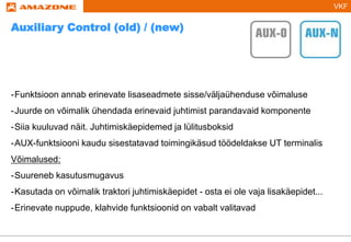 VKF
Auxiliary Control (old) / (new)
-Funktsioon annab erinevate lisaseadmete sisse/väljaühenduse võimaluse
-Juurde on võimalik ühendada erinevaid juhtimist parandavaid komponente
-Siia kuuluvad näit. Juhtimiskäepidemed ja lülitusboksid
-AUX-funktsiooni kaudu sisestatavad toimingikäsud töödeldakse UT terminalis
Võimalused:
-Suureneb kasutusmugavus
-Kasutada on võimalik traktori juhtimiskäepidet - osta ei ole vaja lisakäepidet...
-Erinevate nuppude, klahvide funktsioonid on vabalt valitavad
 